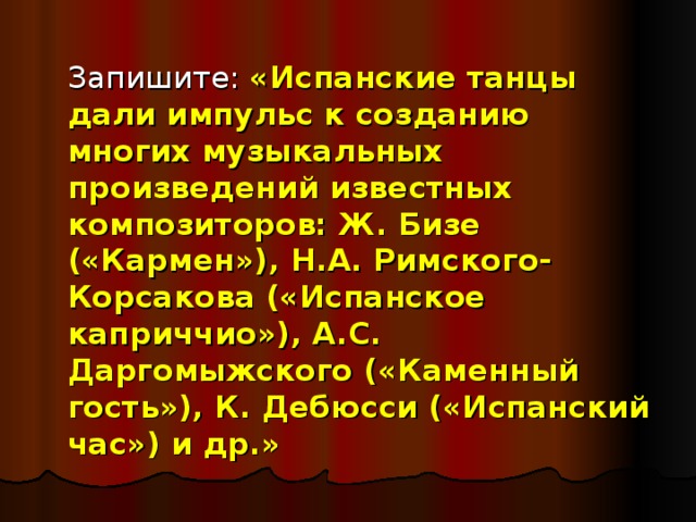  Запишите: «Испанские танцы дали импульс к созданию многих музыкальных произведений известных композиторов: Ж. Бизе («Кармен»), Н.А. Римского-Корсакова («Испанское каприччио»), А.С. Даргомыжского («Каменный гость»), К. Дебюсси («Испанский час») и др.» 