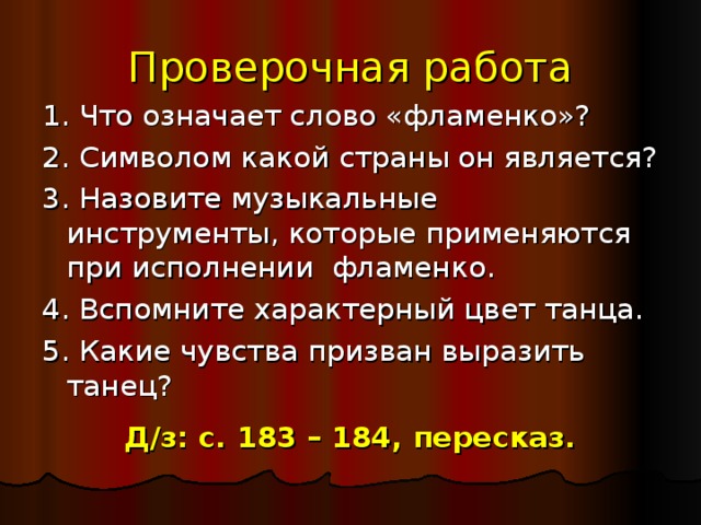 Проверочная работа 1. Что означает слово «фламенко»? 2. Символом какой страны он является? 3. Назовите музыкальные инструменты, которые применяются при исполнении фламенко. 4. Вспомните характерный цвет танца. 5. Какие чувства призван выразить танец? Д/з: с. 183 – 184, пересказ. 