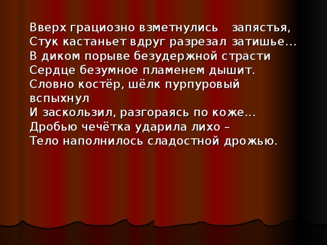  Вверх грациозно взметнулись         запястья,  Стук кастаньет вдруг разрезал         затишье…  В диком порыве безудержной страсти  Сердце безумное пламенем дышит.  Словно костёр, шёлк пурпуровый       вспыхнул  И заскользил, разгораясь по коже...  Дробью чечётка ударила лихо –  Тело наполнилось сладостной дрожью. 