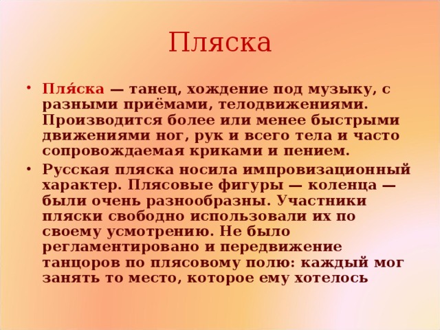 Пляска Пля́ска   — танец, хождение под музыку, с разными приёмами, телодвижениями. Производится более или менее быстрыми движениями ног, рук и всего тела и часто сопровождаемая криками и пением. Русская пляска носила импровизационный характер. Плясовые фигуры — коленца — были очень разнообразны. Участники пляски свободно использовали их по своему усмотрению. Не было регламентировано и передвижение танцоров по плясовому полю: каждый мог занять то место, которое ему хотелось 