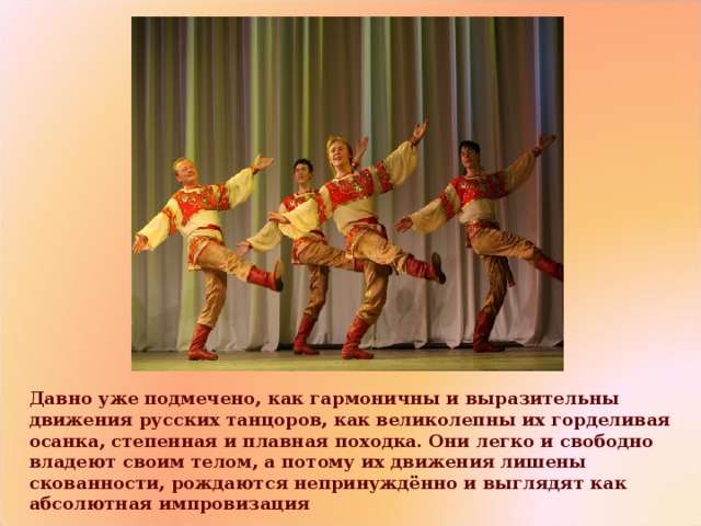 Давно уже подмечено, как гармоничны и выразительны движения русских танцоров, как великолепны их горделивая осанка, степенная и плавная походка. Они легко и свободно владеют своим телом, а потому их движения лишены скованности, рождаются непринуждённо и выглядят как абсолютная импровизация 