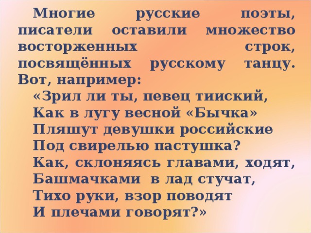 Многие русские поэты, писатели оставили множество восторженных строк, посвящённых русскому танцу. Вот, например: «Зрил ли ты, певец тииский, Как в лугу весной «Бычка» Пляшут девушки российские Под свирелью пастушка? Как, склоняясь главами, ходят, Башмачками в лад стучат, Тихо руки, взор поводят И плечами говорят?» 