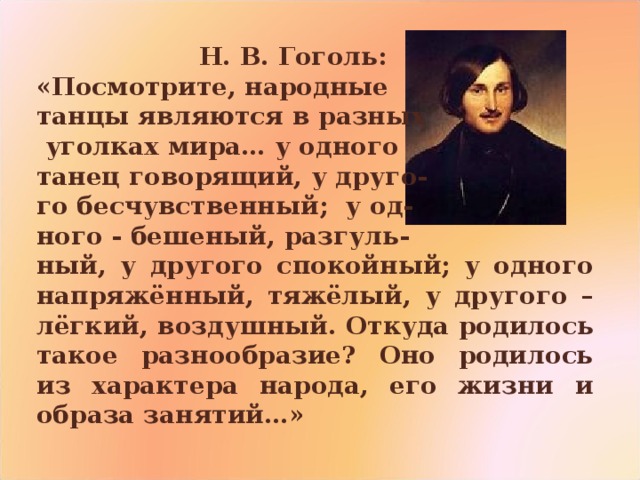    Н. В. Гоголь: «Посмотрите, народные танцы являются в разных  уголках мира… у одного танец говорящий, у друго- го бесчувственный; у од- ного - бешеный, разгуль- ный, у другого спокойный; у одного напряжённый, тяжёлый, у другого – лёгкий, воздушный. Откуда родилось такое разнообразие? Оно родилось из характера народа, его жизни и образа занятий…» 