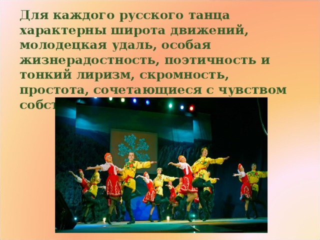 Для каждого русского танца характерны широта движений, молодецкая удаль, особая жизнерадостность, поэтичность и тонкий лиризм, скромность, простота, сочетающиеся с чувством собственного достоинства 