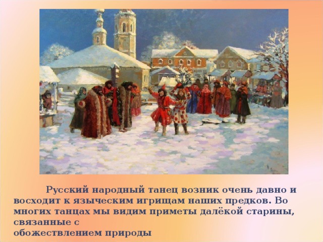  Русский народный танец возник очень давно и восходит к языческим игрищам наших предков. Во многих танцах мы видим приметы далёкой старины, связанные с       обожествлением природы 