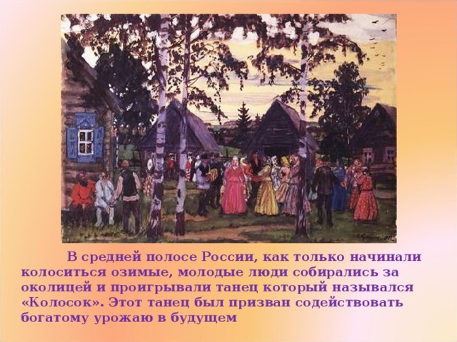  В средней полосе России, как только начинали колоситься озимые, молодые люди собирались за околицей и проигрывали танец который назывался «Колосок». Этот танец был призван содействовать богатому урожаю в будущем 