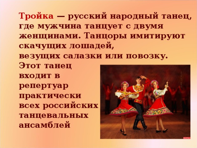  Тройка   — русский народный танец, где мужчина танцует с двумя женщинами. Танцоры имитируют скачущих лошадей, везущих салазки или повозку.  Этот танец  входит в   репертуар   практически  всех российских   танцевальных  ансамблей 