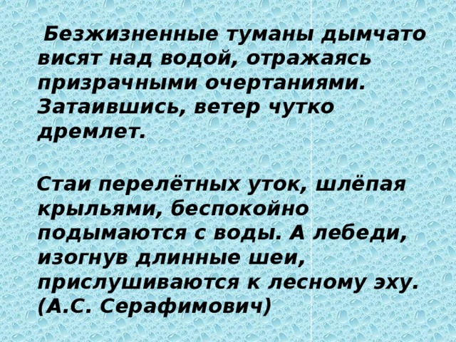  Безжизненные туманы дымчато висят над водой, отражаясь призрачными очертаниями. Затаившись, ветер чутко дремлет.     Стаи перелётных уток, шлёпая крыльями, беспокойно подымаются с воды. А лебеди, изогнув длинные шеи, прислушиваются к лесному эху.  (А.С. Серафимович) 