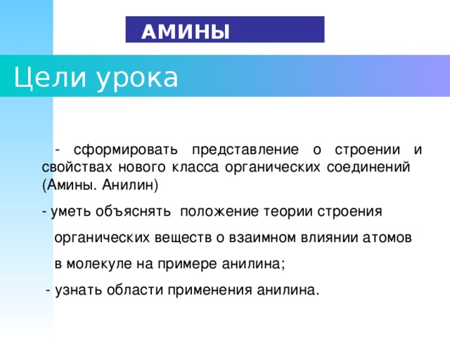   АМИНЫ  Цели урока  - сформировать представление о строении и свойствах нового класса органических соединений (Амины. Анилин) - уметь объяснять положение теории строения  органических веществ о взаимном влиянии атомов  в молекуле на примере анилина;  - узнать области применения анилина. 