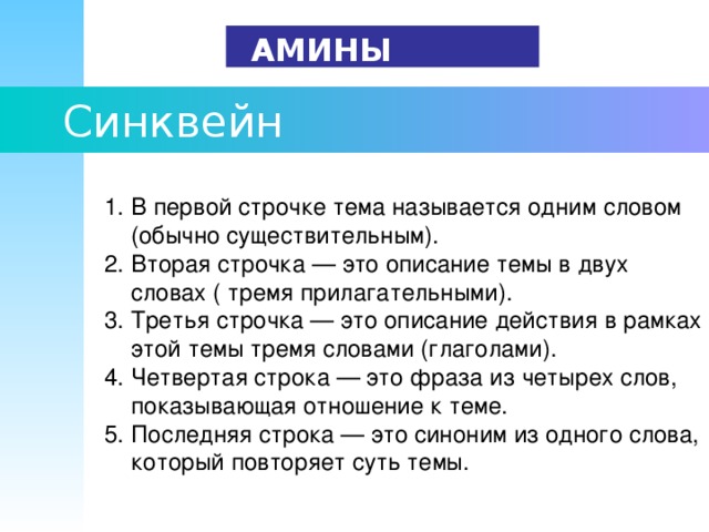   АМИНЫ   Синквейн  1. В первой строчке тема называется одним словом  (обычно существительным).      2. Вторая строчка — это описание темы в двух  словах ( тремя прилагательными).      3. Третья строчка — это описание действия в рамках  этой темы тремя словами (глаголами).      4. Четвертая строка — это фраза из четырех слов,  показывающая отношение к теме.      5. Последняя строка — это синоним из одного слова,  который повторяет суть темы. 