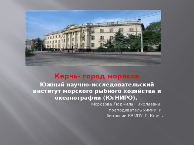 Керчь- город моряков Южный научно-исследовательский институт морского рыбного хозяйства и океанографии (ЮгНИРО). Морозова Людмила Николаевна, преподаватель химии и биологии КВМПУ. Г. Керчь 