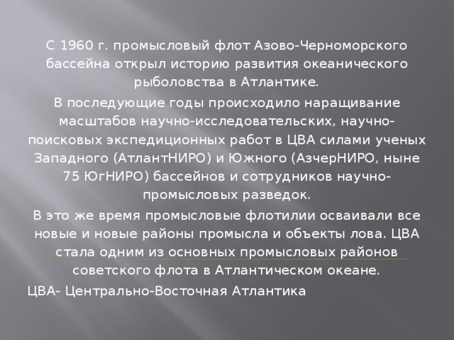 С 1960 г. промысловый флот Азово-Черноморского бассейна открыл историю развития океанического рыболовства в Атлантике. В последующие годы происходило наращивание масштабов научно-исследовательских, научно-поисковых экспедиционных работ в ЦВА силами ученых Западного (АтлантНИРО) и Южного (АзчерНИРО, ныне 75 ЮгНИРО) бассейнов и сотрудников научно-промысловых разведок. В это же время промысловые флотилии осваивали все новые и новые районы промысла и объекты лова. ЦВА стала одним из основных промысловых районов советского флота в Атлантическом океане. ЦВА- Центрально-Восточная Атлантика 