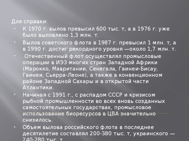 Для справки: К 1970 г. вылов превысил 600 тыс. т, а в 1976 г. уже было выловлено 1,3 млн. т. Вылов советского флота в 1987 г. превысил 1 млн. т, а в 1990 г. достиг рекордного уровня —около 1,7 млн. т.  Отечественный флот осуществлял промысловые операции в ИЭЗ многих стран Западной Африки (Марокко, Мавритании, Сенегала, Гвинеи-Бисау, Гвинеи, Сьерра-Леоне), а также в конвенционном районе Западной Сахары и в открытой части Атлантики. Начиная с 1991 г., с распадом СССР и кризисом рыбной промышленности во всех вновь созданных самостоятельных государствах, промысловое использование биоресурсов в ЦВА значительно снизилось. Объем вылова российского флота в последнее десятилетие составлял 200-380 тыс. т, украинского — 240-280 тыс. т. ИЭЗ-исключительной экономической зоне 