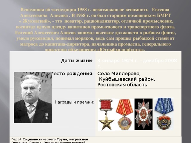 Вспоминая об экспедиции 1958 г. невозможно не вспомнить Евгения Алексеевича Алисова . В 1958 г. он был старшим помошником БМРТ  « Жуковский», - это новатор, рационализатор, отличной промысловик, воспитал целую плеяду капитанов промыслового и транспортного флота.  Евгений Алексеевич Алисов занимал высокие должности в рыбном флоте, умело руководил, понимал моряков, ведь сам прошел рыбацкой стезей от матроса до капитана-директора, начальника промысла, генерального директора объединения «Югрыбхолодфлота».  В 1960 году Евгений Алексеевич Алисов был назначен капитан-директором БМРТ «Жуковский».    Даты жизни: Место рождения: 3 января 1929 г. –декабря 2008 г. Село Миллерово,  Куйбышевский район, Ростовская область Герой Социалистического Труда, награжден Орденом Ленина, Орденом Отечественной войны 2 степени, Орденом Трудового Красного Знамени 