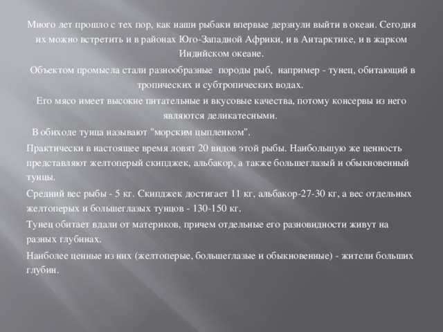 Много лет прошло с тех пор, как наши рыбаки впервые дерзнули выйти в океан. Сегодня их можно встретить и в районах Юго-Западной Африки, и в Антарктике, и в жарком Индийском океане.  Объектом промысла стали разнообразные породы рыб, например - тунец, обитающий в тропических и субтропических водах. Его мясо имеет высокие питательные и вкусовые качества, потому консервы из него являются деликатесными.  В обиходе тунца называют 