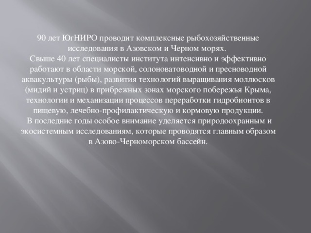 90 лет ЮгНИРО проводит комплексные рыбохозяйственные исследования в Азовском и Черном морях. Свыше 40 лет специалисты института интенсивно и эффективно работают в области морской, солоноватоводной и пресноводной аквакультуры (рыбы), развития технологий выращивания моллюсков (мидий и устриц) в прибрежных зонах морского побережья Крыма, технологии и механизации процессов переработки гидробионтов в пищевую, лечебно-профилактическую и кормовую продукции.  В последние годы особое внимание уделяется природоохранным и экосистемным исследованиям, которые проводятся главным образом в Азово-Черноморском бассейн. 