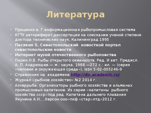 Литература Проценко и. Г.информационная рыбопромысловая система КГТУ автореферат,диссертации на соискание ученой степени доктора технических наук, Калининград 1995 Пасякин В . Севастопольский новостной портал севастопольские новости Интернет музей отечественного рыболовства Парин Н.В. Рыбы открытого океана/отв. Ред. И авт. Предисл. А. П. Андрияшев.— м.: наука, 1988.—272 с.: ил. — (серия «человек и окружающая среда»), isbn 5-02-005246-9 Справочник на академике http://dic.academic.ru/ Журнал «рыбное хозяйство» №2 2014 г. Азчеррыба. Организаторы рыбного хозяйства и альманах промысловых капитанов. Из серии «капитаны рыбного хозяйства ссср»под ред. Капитана дальнего плавания Якунина А.Н.. ,Херсон ооо»пкф «стар»лтд»2012 г. 