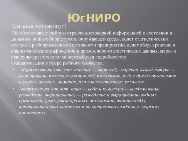 ЮгНИРО Чем ценен этот институт?  Он обеспечивает рыбную отрасли достоверной информацией о состоянии и динамике водных биоресурсов, окружающей среды, ведет статистический контроль рыбопромысловой активности предприятий, ведет сбор, хранение и анализ биоокеанографических и промыслово-статистических данных, мари- и аквакультура; технологии переработки гидробионтов;  стандартизация в сфере рыбного хозяйства.  Марикультура (от лат. marinus — морской), морская аквакультура — выращивание полезных водорослей,моллюсков, рыб и других организмов в морях, лагунах, лиманах, или в искусственных условиях. Аквакультура (от лат .  aqua — вода и культура — возделывание, разведение, выращивание) — разведение и выращивание водных организмов (рыб, ракообразных, моллюсков, водорослей) в континентальных водоемах и на специально созданных морских плантациях . 