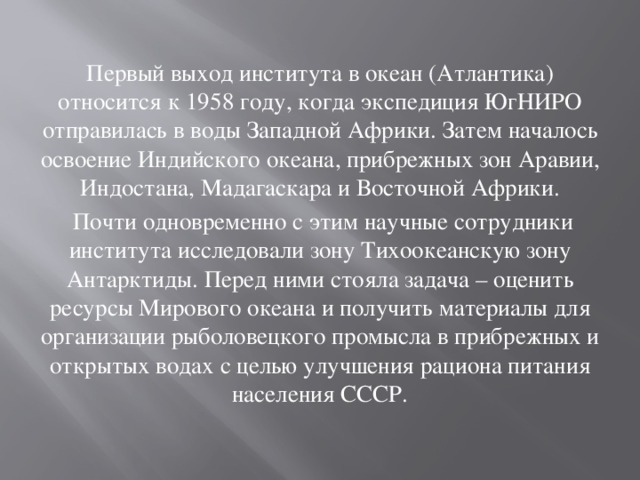 Первый выход института в океан (Атлантика) относится к 1958 году, когда экспедиция ЮгНИРО отправилась в воды Западной Африки. Затем началось освоение Индийского океана, прибрежных зон Аравии, Индостана, Мадагаскара и Восточной Африки.  Почти одновременно с этим научные сотрудники института исследовали зону Тихоокеанскую зону Антарктиды. Перед ними стояла задача – оценить ресурсы Мирового океана и получить материалы для организации рыболовецкого промысла в прибрежных и открытых водах с целью улучшения рациона питания населения СССР. 
