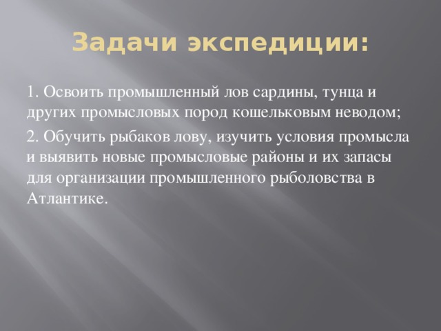 Задачи экспедиции: 1. Освоить промышленный лов сардины, тунца и других промысловых пород кошельковым неводом; 2. Обучить рыбаков лову, изучить условия промысла и выявить новые промысловые районы и их запасы для организации промышленного рыболовства в Атлантике.   