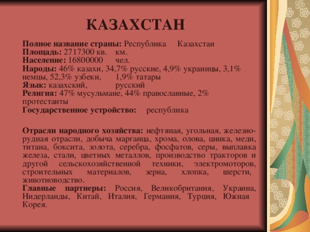 КАЗАХСТАН Полное название страны: Республика  Казахстан  Площадь: 2717300 кв.  км.  Население: 16800000  чел.  Народы: 46% казахи, 34,7% русские, 4,9% украинцы, 3,1% немцы, 52,3% узбеки,  1,9% татары  Язык: казахский,  русский  Религия: 47% мусульмане, 44% православные, 2%  протестанты  Государственное устройство:  республика   Отрасли народного хозяйства: нефтяная, угольная, железно-рудная отрасли, добыча марганца, хрома, олова, цинка, меди, титана, боксита, золота, серебра, фосфатов, серы, выплавка железа, стали, цветных металлов, производство тракторов и другой сельскохозяйственной техники, электромоторов, строительных материалов, зерна, хлопка, шерсти,  животноводство.  Главные партнеры: Россия, Великобритания, Украина, Нидерланды, Китай, Италия, Германия, Турция, Южная Корея. 