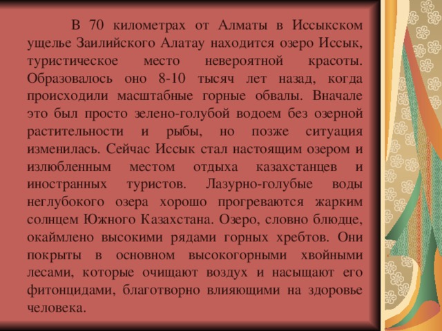  В 70 километрах от Алматы в Иссыкском ущелье Заилийского Алатау находится озеро Иссык, туристическое место невероятной красоты. Образовалось оно 8-10 тысяч лет назад, когда происходили масштабные горные обвалы. Вначале это был просто зелено-голубой водоем без озерной растительности и рыбы, но позже ситуация изменилась. Сейчас Иссык стал настоящим озером и излюбленным местом отдыха казахстанцев и иностранных туристов. Лазурно-голубые воды неглубокого озера хорошо прогреваются жарким солнцем Южного Казахстана. Озеро, словно блюдце, окаймлено высокими рядами горных хребтов. Они покрыты в основном высокогорными хвойными лесами, которые очищают воздух и насыщают его фитонцидами, благотворно влияющими на здоровье человека. 