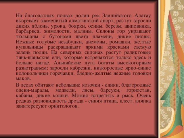   На благодатных почвах долин рек Заилийского Алатау вызревает знаменитый алматинский апорт, растут заросли диких яблонь, урюка, боярки, осины, березы, шиповника, барбариса, жимолости, малины. Склоны гор украшают тюльпаны с бутонами цвета пламени, дикие пионы. Нежные голубые незабудки, анемоны, ромашки, желтые купальницы раскрашивают яркими красками свежую зелень полян. На северных склонах растут реликтовые тянь-шаньские ели, которые встречаются только здесь и больше нигде. Альпийские луга богаты высокогорным разнотравьем: заросли кабрезии, низкорослые ярко-синие колокольчики горечавки, бледно-желтые нежные головки маков.   В лесах обитают небольшие козочки - елики, благородные олени-маралы, медведи, лисы, барсуки, горностаи, кабаны, дикие кошки. Можно встретить и рысь. Очень редкая разновидность дрозда - синяя птица, клест, аляпка заинтересуют орнитологов. 