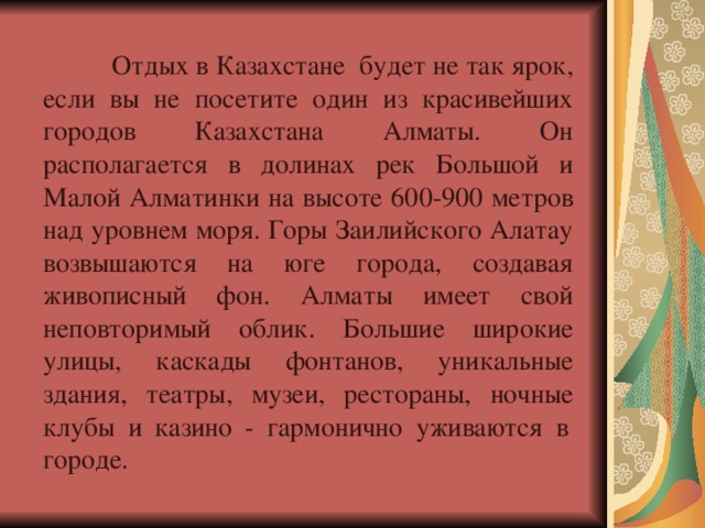  Отдых в Казахстане будет не так ярок, если вы не посетите один из красивейших городов Казахстана Алматы. Он располагается в долинах рек Большой и Малой Алматинки на высоте 600-900 метров над уровнем моря. Горы Заилийского Алатау возвышаются на юге города, создавая живописный фон. Алматы имеет свой неповторимый облик. Большие широкие улицы, каскады фонтанов, уникальные здания, театры, музеи, рестораны, ночные клубы и казино - гармонично уживаются в  городе. 