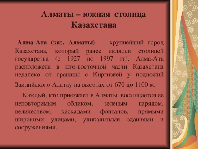  Алматы – южная столица  Казахстана    Алма-Ата (каз. Алматы) — крупнейший город Казахстана, который ранее являлся столицей государства (с 1927 по 1997 гг). Алма-Ата расположена в юго-восточной части Казахстана недалеко от границы с Киргизией у подножий Заилийского Алатау на высотах от 670 до 1100 м.  Каждый, кто приезжает в Алматы, восхищается ее неповторимым обликом, зеленым нарядом, величеством, каскадами фонтанов, прямыми широкими улицами, уникальными зданиями и сооружениями. 