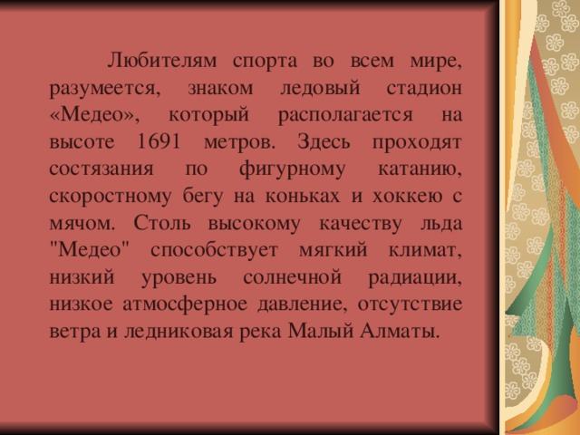  Любителям спорта во всем мире, разумеется, знаком ледовый стадион «Медео», который располагается на высоте 1691 метров. Здесь проходят состязания по фигурному катанию, скоростному бегу на коньках и хоккею с мячом. Столь высокому качеству льда 