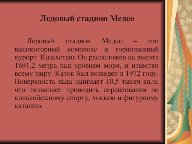  Ледовый стадион Медео    Ледовый стадион Медео – это высокогорный комплекс и горнолыжный курорт Казахстана Он расположен на высоте 1691,2 метра над уровнем моря, и известен всему миру. Каток был возведен в 1972 году. Поверхность льда занимает 10,5 тысяч кв.м, что позволяет проводить соревнования по конькобежному спорту, хоккею и фигурному катанию. 