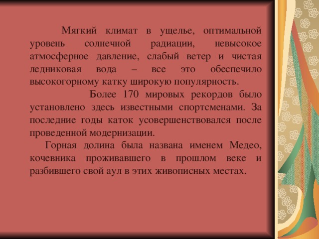  Мягкий климат в ущелье, оптимальной уровень солнечной радиации, невысокое атмосферное давление, слабый ветер и чистая ледниковая вода – все это обеспечило высокогорному катку широкую популярность.  Более 170 мировых рекордов было установлено здесь известными спортсменами. За последние годы каток усовершенствовался после проведенной модернизации. Горная долина была названа именем Медео, кочевника проживавшего в прошлом веке и разбившего свой аул в этих живописных местах. 