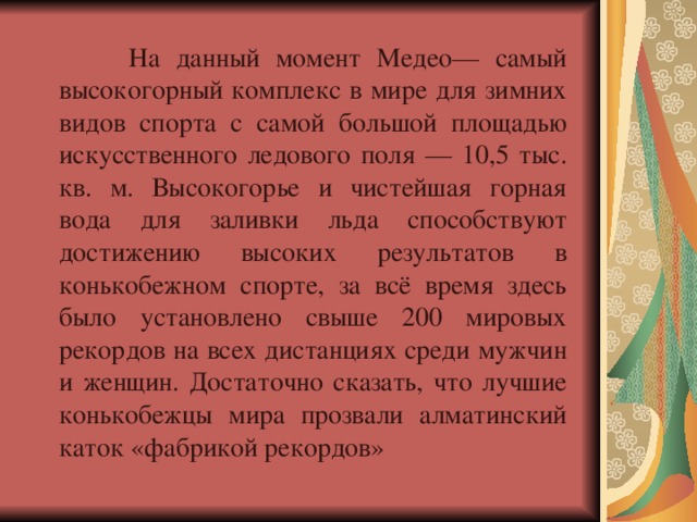  На данный момент Медео— самый высокогорный комплекс в мире для зимних видов спорта с самой большой площадью искусственного ледового поля — 10,5 тыс. кв. м. Высокогорье и чистейшая горная вода для заливки льда способствуют достижению высоких результатов в конькобежном спорте, за всё время здесь было установлено свыше 200 мировых рекордов на всех дистанциях среди мужчин и женщин. Достаточно сказать, что лучшие конькобежцы мира прозвали алматинский  каток «фабрикой рекордов» 