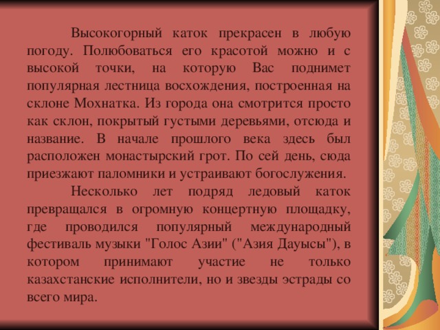  Высокогорный каток прекрасен в любую погоду. Полюбоваться его красотой можно и с высокой точки, на которую Вас поднимет популярная лестница восхождения, построенная на склоне Мохнатка. Из города она смотрится просто как склон, покрытый густыми деревьями, отсюда и название. В начале прошлого века здесь был расположен монастырский грот. По сей день, сюда приезжают паломники и устраивают богослужения.  Несколько лет подряд ледовый каток превращался в огромную концертную площадку, где проводился популярный международный фестиваль музыки 