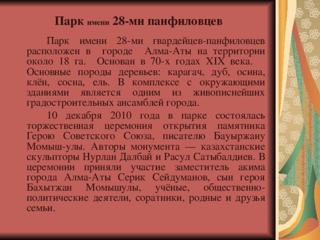  Парк имени 28-ми панфиловцев     Парк имени 28-ми гвардейцев-панфиловцев расположен в городе Алма-Аты на территории около 18 га. Основан в 70-х годах XIX века.  Основные породы деревьев: карагач, дуб, осина, клён, сосна, ель. В комплексе с окружающими зданиями является одним из живописнейших градостроительных ансамблей города.   10 декабря 2010 года в парке состоялась торжественная церемония открытия памятника Герою Советского Союза, писателю Бауыржану Момыш-улы. Авторы монумента — казахстанские скульпторы Нурлан Далбай и Расул Сатыбалдиев. В церемонии приняли участие заместитель акима города Алма-Аты Серик Сейдуманов, сын героя Бахытжан Момышулы, учёные, общественно-политические деятели, соратники, родные и друзья семьи. 