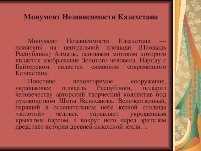  Монумент Независимости Казахстана   Монумент Независимости Казахстана — памятник на центральной площади (Площадь Республики) Алматы, основным мотивом которого является изображение Золотого человека. Наряду с Байтереком является символом современного Казахстана.   Поистине неповторимое сооружение, украшающее площадь Республики, подарил человечеству авторский творческий коллектив под руководством Шоты Валиханова. Величественный, парящий в ослепительном небе южной столицы «золотой» человек управляет укрощенным крылатым барсом, а вокруг него перед зрителем предстает история древней казахской земли… 