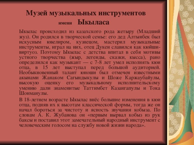  Музей музыкальных инструментов  имени Ыкыласа   Ыкылас происходил из казахского рода жетыру (Младший жуз). Он родился в творческой семье: его дед Алтынбек был искусным ювелиром, кузнецом, мастерил музыкальные инструменты, играл на них, отец Дукен славился как кюйши-виртуоз. Поэтому Ыкылас с детства впитал в себя мотивы устного творчества (жыр, легенды, сказки, кысса), рано определился как музыкант — с 7-8 лет умел исполнять кюи отца, в 15 лет выступал перед большой аудиторией. Необыкновенный талант юноши был отмечен известными акынами Жанаком Сагындыкулы и Шоже Каржаубайулы, высокую оценку его музыкальному исполнительскому умению дали знаменитые Таттимбет Казангапулы и Тока Шонманулы.   В 18-летнем возрасте Ыкылас внёс большие изменения в кюи отца, подняв их к высотам классической формы, тогда же он начал бороться за чистоту и ясность звучания кобыза. По словам А. К. Жубанова он «первым вырвал кобыз из рук баксы и поставил этот замечательный народный инструмент с человеческим голосом на службу новой жизни народа». 