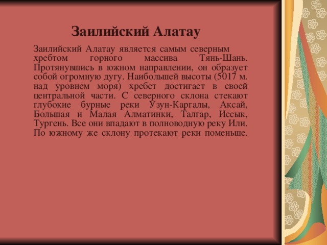 Заилийский Алатау     Заилийский Алатау является самым северным хребтом горного массива Тянь-Шань. Протянувшись в южном направлении, он образует собой огромную дугу. Наибольшей высоты (5017 м. над уровнем моря) хребет достигает в своей центральной части. С северного склона стекают глубокие бурные реки Узун-Каргалы, Аксай, Большая и Малая Алматинки, Талгар, Иссык, Тургень. Все они впадают в полноводную реку Или. По южному же склону протекают реки поменьше.   