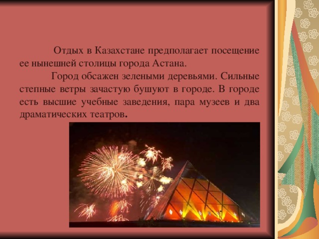  Отдых в Казахстане предполагает посещение ее нынешней столицы города Астана.   Город обсажен зелеными деревьями. Сильные степные ветры зачастую бушуют в городе. В городе есть высшие учебные заведения, пара музеев и два драматических театров .  