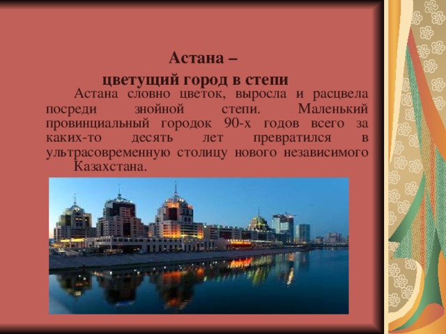  Астана –  цветущий город в степи     Астана словно цветок, выросла и расцвела посреди знойной степи. Маленький провинциальный городок 90-х годов всего за каких-то десять лет превратился в ультрасовременную столицу нового независимого  Казахстана.    