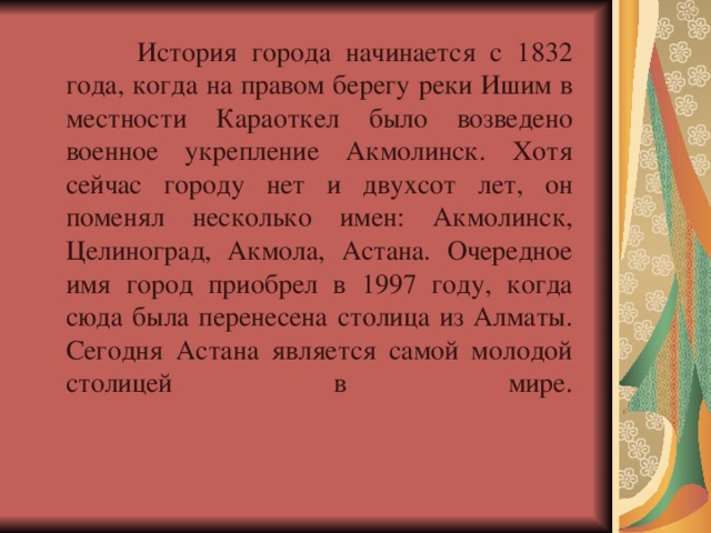  История города начинается с 1832 года, когда на правом берегу реки Ишим в местности Караоткел было возведено военное укрепление Акмолинск. Хотя сейчас городу нет и двухсот лет, он поменял несколько имен: Акмолинск, Целиноград, Акмола, Астана. Очередное имя город приобрел в 1997 году, когда сюда была перенесена столица из Алматы. Сегодня Астана является самой молодой столицей в мире.    