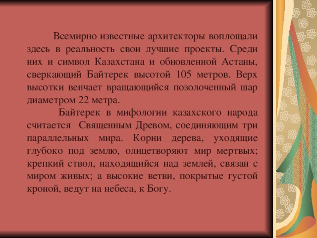  Всемирно известные архитекторы  воплощали здесь в реальность свои лучшие проекты. Среди них и символ Казахстана и обновленной Астаны, сверкающий Байтерек высотой 105 метров. Верх высотки венчает вращающийся позолоченный шар диаметром 22 метра.  Байтерек в мифологии казахского народа считается Священным Древом, соединяющим три параллельных мира. Корни дерева, уходящие глубоко под землю, олицетворяют мир мертвых; крепкий ствол, находящийся над землей, связан с миром живых; а высокие ветви, покрытые густой кроной, ведут на небеса, к Богу. 