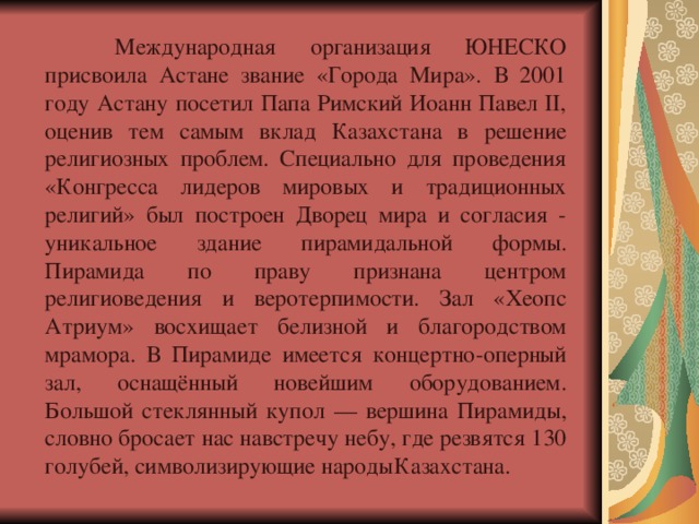  Международная организация ЮНЕСКО присвоила Астане звание «Города Мира». В 2001 году Астану посетил Папа Римский Иоанн Павел II, оценив тем самым вклад Казахстана в решение религиозных проблем. Специально для проведения «Конгресса лидеров мировых и традиционных религий» был построен Дворец мира и согласия - уникальное здание пирамидальной формы. Пирамида по праву признана центром религиоведения и веротерпимости. Зал «Хеопс Атриум» восхищает белизной и благородством мрамора. В Пирамиде имеется концертно-оперный зал, оснащённый новейшим оборудованием. Большой стеклянный купол — вершина Пирамиды, словно бросает нас навстречу небу, где резвятся 130 голубей, символизирующие народы  Казахстана. 