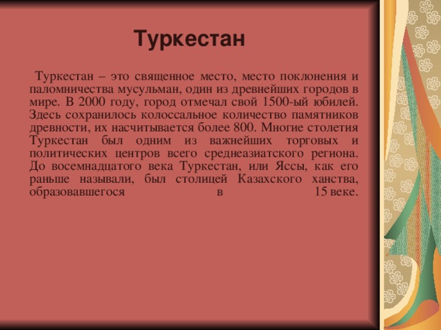   Туркестан      Туркестан – это священное место, место поклонения и паломничества мусульман, один из древнейших городов в мире. В 2000 году, город отмечал свой 1500-ый юбилей. Здесь сохранилось колоссальное количество памятников древности, их насчитывается более 800. Многие столетия Туркестан был одним из важнейших торговых и политических центров всего среднеазиатского региона. До восемнадцатого века Туркестан, или Яссы, как его раньше называли, был столицей Казахского ханства, образовавшегося в 15  веке.    