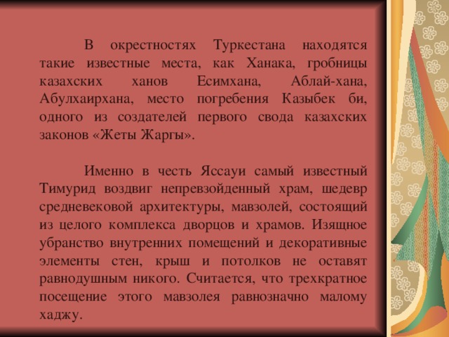  В окрестностях Туркестана находятся такие известные места, как Ханака, гробницы казахских ханов Есимхана, Аблай-хана, Абулхаирхана, место погребения Казыбек би, одного из создателей первого свода казахских законов «Жеты Жаргы».  Именно в честь Яссауи самый известный Тимурид воздвиг непревзойденный храм, шедевр средневековой архитектуры, мавзолей, состоящий из целого комплекса дворцов и храмов. Изящное убранство внутренних помещений и декоративные элементы стен, крыш и потолков не оставят равнодушным никого. Считается, что трехкратное посещение этого мавзолея равнозначно малому хаджу. 