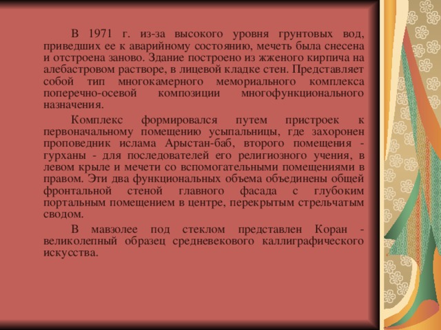   В 1971 г. из-за высокого уровня грунтовых вод, приведших ее к аварийному состоянию, мечеть была снесена и отстроена заново. Здание построено из жженого кирпича на алебастровом растворе, в лицевой кладке стен. Представляет собой тип многокамерного мемориального комплекса поперечно-осевой композиции многофункционального назначения.   Комплекс формировался путем пристроек к первоначальному помещению усыпальницы, где захоронен проповедник ислама Арыстан-баб, второго помещения - гурханы - для последователей его религиозного учения, в левом крыле и мечети со вспомогательными помещениями в правом. Эти два функциональных объема объединены общей фронтальной стеной главного фасада с глубоким портальным помещением в центре, перекрытым стрельчатым сводом.   В мавзолее под стеклом представлен Коран - великолепный образец средневекового каллиграфического искусства. 