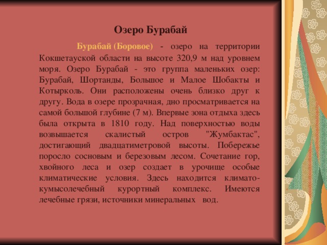 Озеро Бурабай   Бурабай (Боровое)  - озеро на территории Кокшетауской области на высоте 320,9 м над уровнем моря. Озеро Бурабай - это группа маленьких озер: Бурабай, Шортанды, Большое и Малое Шобакты и Котырколь. Они расположены очень близко друг к другу. Вода в озере прозрачная, дно просматривается на самой большой глубине (7 м). Впервые зона отдыха здесь была открыта в 1810 году. Над поверхностью воды возвышается скалистый остров 