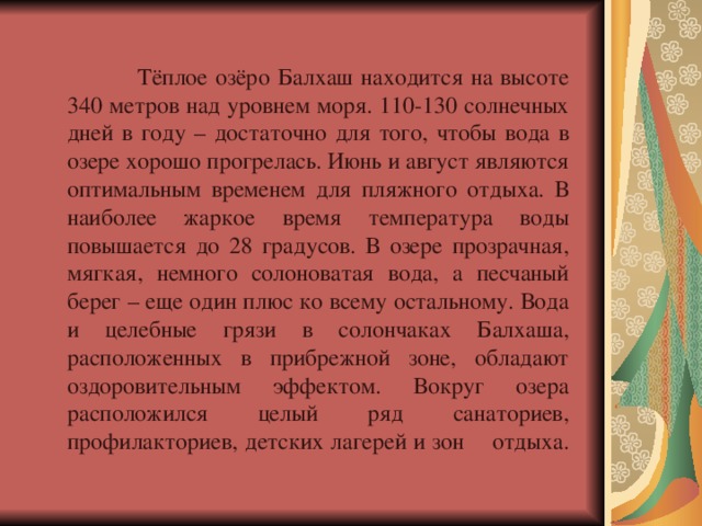  Тёплое озёро Балхаш находится на высоте 340 метров над уровнем моря. 110-130 солнечных дней в году – достаточно для того, чтобы вода в озере хорошо прогрелась. Июнь и август являются оптимальным временем для пляжного отдыха. В наиболее жаркое время температура воды повышается до 28 градусов. В озере прозрачная, мягкая, немного солоноватая вода, а песчаный берег – еще один плюс ко всему остальному. Вода и целебные грязи в солончаках Балхаша, расположенных в прибрежной зоне, обладают оздоровительным эффектом. Вокруг озера расположился целый ряд санаториев, профилакториев, детских лагерей и зон  отдыха.   