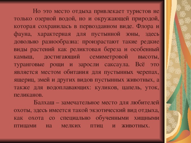  Но это место отдыха привлекает туристов не только озерной водой, но и окружающей природой, которая сохранилась в первозданном виде. Флора и фауна, характерная для пустынной зоны, здесь довольно разнообразна: произрастают такие редкие виды растений как реликтовая береза и особенный камыш, достигающий семиметровой высоты, туранговые рощи и заросли саксаула. Всё это является местом обитания для пустынных черепах, ящериц, змей и других видов пустынных животных, а также для водоплавающих: куликов, цапель, уток, пеликанов.  Балхаш – замечательное место для любителей охоты, здесь имеется такой экзотический вид отдыха, как охота со специально обученными хищными птицами на мелких птиц и  животных.    