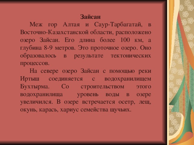 Зайсан Меж гор Алтая и Саур-Тарбагатай, в Восточно-Казахстанской области, расположено озеро Зайсан. Его длина более 100 км, а глубина 8-9 метров. Это проточное озеро. Оно образовалось в результате тектонических процессов. На севере озеро Зайсан с помощью реки Иртыш соединяется с водохранилищем Бухтырма. Со строительством этого водохранилища уровень воды в озере увеличился. В озере встречается осетр, лещ, окунь, карась, хариус семейства щучьих. 